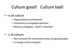 Culture good! Culture bad!
• +s of culture
• Organizational commitment
• Consistency of employee behavior
• Reduces ambiguity – what’s important
• -s of culture
• Not everyone fits (sometimes those are good people)
• In change hard to respond
 