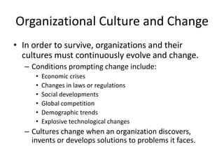 Organizational Culture and Change
• In order to survive, organizations and their
cultures must continuously evolve and change.
– Conditions prompting change include:
• Economic crises
• Changes in laws or regulations
• Social developments
• Global competition
• Demographic trends
• Explosive technological changes
– Cultures change when an organization discovers,
invents or develops solutions to problems it faces.
 