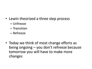 • Lewin theorized a three step process
– Unfreeze
– Transition
– Refreeze
• Today we think of most change efforts as
being ongoing – you don’t refreeze because
tomorrow you will have to make more
changes
 