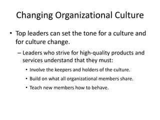 Changing Organizational Culture
• Top leaders can set the tone for a culture and
for culture change.
– Leaders who strive for high-quality products and
services understand that they must:
• Involve the keepers and holders of the culture.
• Build on what all organizational members share.
• Teach new members how to behave.
 