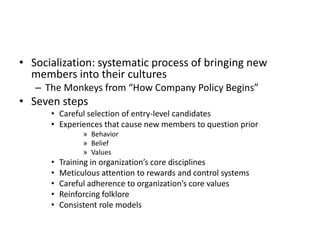 • Socialization: systematic process of bringing new
members into their cultures
– The Monkeys from “How Company Policy Begins”
• Seven steps
• Careful selection of entry-level candidates
• Experiences that cause new members to question prior
» Behavior
» Belief
» Values
• Training in organization’s core disciplines
• Meticulous attention to rewards and control systems
• Careful adherence to organization’s core values
• Reinforcing folklore
• Consistent role models
 
