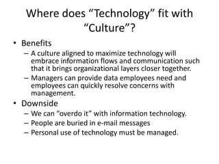 Where does “Technology” fit with
“Culture”?
• Benefits
– A culture aligned to maximize technology will
embrace information flows and communication such
that it brings organizational layers closer together.
– Managers can provide data employees need and
employees can quickly resolve concerns with
management.
• Downside
– We can “overdo it” with information technology.
– People are buried in e-mail messages
– Personal use of technology must be managed.
 