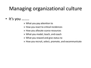 Managing organizational culture
• It’s you ……..
» What you pay attention to
» How you react to critical incidences
» How you allocate scarce resources
» What you model, teach, and coach
» What you reward and give status to
» How you recruit, select, promote, and excommunicate
 