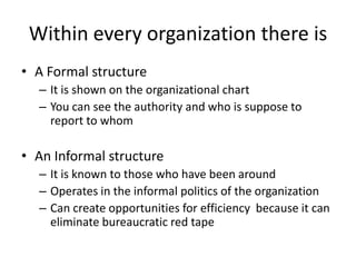 • A Formal structure
– It is shown on the organizational chart
– You can see the authority and who is suppose to
report to whom
• An Informal structure
– It is known to those who have been around
– Operates in the informal politics of the organization
– Can create opportunities for efficiency because it can
eliminate bureaucratic red tape
Within every organization there is
 