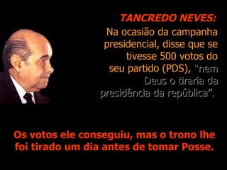 Na ocasião da campanha presidencial, disse que se tivesse 500 votos do seu partido (PDS),  “nem Deus o tiraria da presidência da república”.   Os votos ele conseguiu, mas o trono lhe foi tirado um dia antes de tomar Posse. TANCREDO NEVES: 