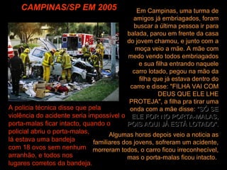 CAMPINAS/SP EM 2005 Algumas horas depois veio a noticia as familiares dos jovens, sofreram um acidente, morreram todos, o carro ficou irreconhecível, mas o porta-malas ficou intacto.  Em Campinas, uma turma de amigos já embriagados, foram buscar a última pessoa ir para balada, parou em frente da casa do jovem chamou, e junto com a moça veio a mãe. A mãe com medo vendo todos embriagados e sua filha entrando naquele carro lotado, pegou na mão da filha que já estava dentro do carro e disse: "FILHA VAI COM DEUS QUE ELE LHE PROTEJA", a filha pra tirar uma onda com a mãe disse:  "SÓ SE ELE FOR NO PORTA-MALAS, POIS AQUI JÁ ESTÁ LOTADO".   A policia técnica disse que pela violência do acidente seria impossível o porta-malas ficar intacto, quando o policial abriu o porta-malas,  lá estava uma bandeja  com 18 ovos sem nenhum  arranhão, e todos nos  lugares corretos da bandeja. 