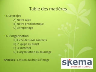 Table des matières
• 1. Le projet
A) Notre sujet
B) Notre problématique
C) Le reportage

• 2. L'organisation
D) Fiche de suivis contacts
E) L' quipe du projet
F) Le matériel
G) L'organisation du tournage
Annexes : Cession du droit à l’image

 