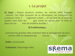 1. Le projet
• A) Sujet : Depuis plusieurs années, les centres villes français
voluent. Ces villes essayent de se développer, les transports en
communs verts, l'
nagement urbain ... En partant de ce constat,
quelles sont donc les
gies mises en œuvre pour la mise en
place de ces
mes de mobilite durable ?

B) Problématique :
Comment les grandes villes orientent-elles le management de leurs
centres villes en adoptant des
mes de
durable ?
Public : Grand publc
Traitement : Reportage vidéo

 