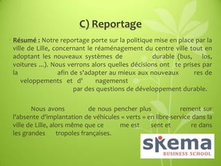 C) Reportage
• Résumé : Notre reportage porte sur la politique mise en place par la
ville de Lille, concernant le réaménagement du centre ville tout en
adoptant les nouveaux systèmes de
durable (bus, los,
voitures ...). Nous verrons alors quelles décisions ont te prises par
la
afin de s'adapter au mieux aux nouveaux
res de
veloppements et d'
nagemenst
par des questions de développement durable.
Nous avons
de nous pencher plus
rement sur
l'absente d'implantation de véhicules « verts » en libre-service dans la
ville de Lille, alors même que ce
me est
sent et
re dans
les grandes
tropoles françaises.

 