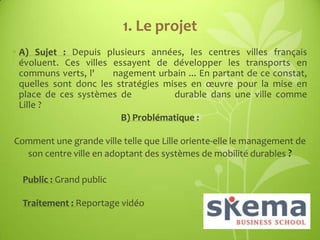 1. Le projet
• A) Sujet : Depuis plusieurs années, les centres villes français
évoluent. Ces villes essayent de développer les transports en
communs verts, l'
nagement urbain ... En partant de ce constat,
quelles sont donc les stratégies mises en œuvre pour la mise en
place de ces systèmes de
durable dans une ville comme
Lille ?
B) Problématique :
Comment une grande ville telle que Lille oriente-elle le management de
son centre ville en adoptant des systèmes de mobilité durables ?
Public : Grand public
Traitement : Reportage vidéo

 