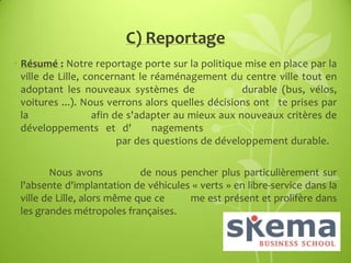 C) Reportage
• Résumé : Notre reportage porte sur la politique mise en place par la
ville de Lille, concernant le réaménagement du centre ville tout en
adoptant les nouveaux systèmes de
durable (bus, vélos,
voitures ...). Nous verrons alors quelles décisions ont te prises par
la
afin de s'adapter au mieux aux nouveaux critères de
développements et d'
nagements
par des questions de développement durable.
Nous avons
de nous pencher plus particulièrement sur
l'absente d'implantation de véhicules « verts » en libre-service dans la
ville de Lille, alors même que ce
me est présent et prolifère dans
les grandes métropoles françaises.

 