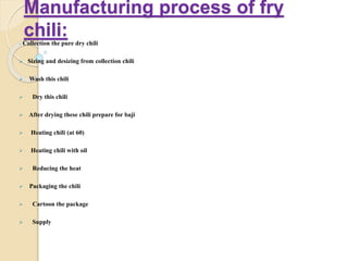 Manufacturing process of fry
chili: Collection the pure dry chili
 Sizing and desizing from collection chili
 Wash this chili
 Dry this chili
 After drying these chili prepare for baji
 Heating chili (at 60)
 Heating chili with oil
 Reducing the heat
 Packaging the chili
 Cartoon the package
 Supply
 
