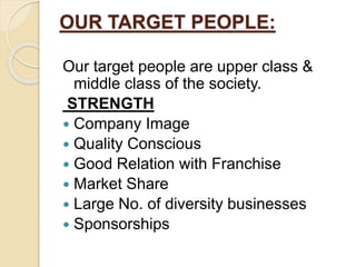 OUR TARGET PEOPLE:
Our target people are upper class &
middle class of the society.
STRENGTH
 Company Image
 Quality Conscious
 Good Relation with Franchise
 Market Share
 Large No. of diversity businesses
 Sponsorships
 