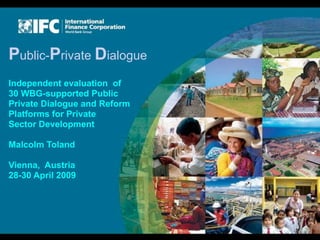 Public-Private Dialogue
Independent evaluation of
30 WBG-supported Public
Private Dialogue and Reform
Platforms for Private
Sector Development

Malcolm Toland

Vienna, Austria
28-30 April 2009
 