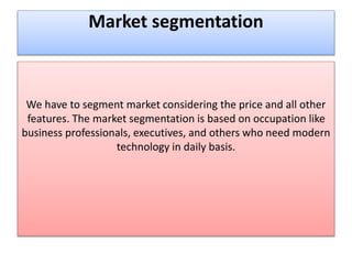 Market segmentation
We have to segment market considering the price and all other
features. The market segmentation is based on occupation like
business professionals, executives, and others who need modern
technology in daily basis.
 