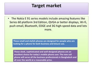 Target market
• The Nokia E 91 series models include amazing features like
Series 60 platform 3rd Edition, QVGA or better displays, Wi-fi,
push email, Bluetooth, EDGE and 3G high-speed data and lots
more.
These small and stylish phones are designed for people who are
looking for a phone for both business and leisure use.
These sleek, sophisticated and well-designed phones are an
excellent choice for today's mobile phone user. The new cell
phone will serve all the business professionals in Bangladesh and
all over the world at a reasonable price.
 