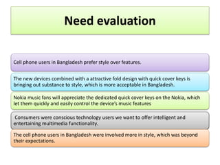 Need evaluation
Cell phone users in Bangladesh prefer style over features.
The new devices combined with a attractive fold design with quick cover keys is
bringing out substance to style, which is more acceptable in Bangladesh.
Nokia music fans will appreciate the dedicated quick cover keys on the Nokia, which
let them quickly and easily control the device’s music features
Consumers were conscious technology users we want to offer intelligent and
entertaining multimedia functionality.
The cell phone users in Bangladesh were involved more in style, which was beyond
their expectations.
 