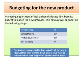 Budgeting for the new product
Marketing department of Nokia should allocate 45% from its
budget to launch the new products. This amount will be spent on
the following stages
Idea screening 6%
Concept testing 10%
Product development 20%
Test marketing 9%
For strategic reasons, Nokia does virtually all this work
itself, rather than farming it out. Because we want to
ensure control over the process and keep costs down
 
