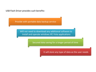 USB Flash Driver provides such benefits-
Provide with portable data backup service
Will not need to download any additional software to
install and operate windows XP, Vista applications
Secured data saving for a longer period of time
It will store any type of data as the user needs
 