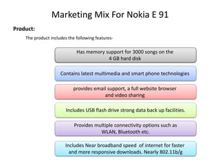 Marketing Mix For Nokia E 91
Product:
The product includes the following features-
Has memory support for 3000 songs on the
4 GB hard disk
Contains latest multimedia and smart phone technologies
provides email support, a full website browser
and video sharing
Includes USB flash drive strong data back up facilities.
Provides multiple connectivity options such as
WLAN, Bluetooth etc.
Includes Near broadband speed of internet for faster
and more responsive downloads. Nearly 802.11b/g
 