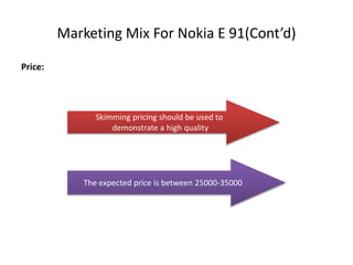 Marketing Mix For Nokia E 91(Cont’d)
Price:
Skimming pricing should be used to
demonstrate a high quality
The expected price is between 25000-35000
 
