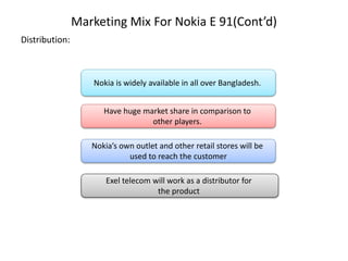 Marketing Mix For Nokia E 91(Cont’d)
Distribution:
Nokia is widely available in all over Bangladesh.
Have huge market share in comparison to
other players.
Nokia’s own outlet and other retail stores will be
used to reach the customer
Exel telecom will work as a distributor for
the product
 