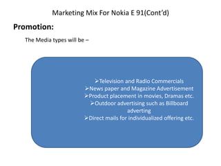Marketing Mix For Nokia E 91(Cont’d)
Promotion:
The Media types will be –
Television and Radio Commercials
News paper and Magazine Advertisement
Product placement in movies, Dramas etc.
Outdoor advertising such as Billboard
adverting
Direct mails for individualized offering etc.
 