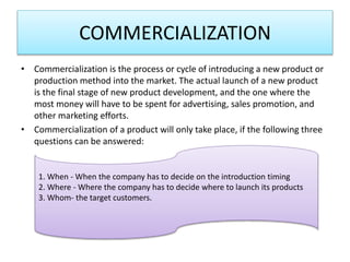 COMMERCIALIZATION
• Commercialization is the process or cycle of introducing a new product or
production method into the market. The actual launch of a new product
is the final stage of new product development, and the one where the
most money will have to be spent for advertising, sales promotion, and
other marketing efforts.
• Commercialization of a product will only take place, if the following three
questions can be answered:
1. When - When the company has to decide on the introduction timing
2. Where - Where the company has to decide where to launch its products
3. Whom- the target customers.
 