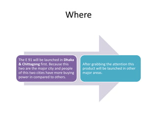 Where
The E 91 will be launched in Dhaka
& Chittagong first. Because this
two are the major city and people
of this two cities have more buying
power in compared to others.
After grabbing the attention this
product will be launched in other
major areas.
 