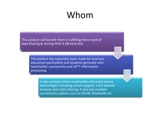 Whom
This product will benefit them in fulfilling there need of
data Sharing & storing With 4 GB hard disk.
The product has especially been made for business
executives particularly and students generally who
need better connectivity and 24*7 information
processing.
It also contains latest multimedia and smart phone
technologies including, email support, a full website
browser and video sharing. It also has multiple
connectivity options such as WLAN, Bluetooth etc.
 