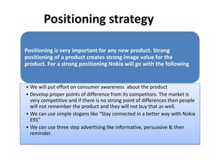 Positioning strategy
Positioning is very important for any new product. Strong
positioning of a product creates strong image value for the
product. For a strong positioning Nokia will go with the following
• We will put effort on consumer awareness about the product
• Develop proper points of difference from its competitors. The market is
very competitive and if there is no strong point of differences then people
will not remember the product and they will not buy that as well.
• We can use simple slogans like “Stay connected in a better way with Nokia
E91”
• We can use three step advertising like informative, persuasive & then
reminder.
 