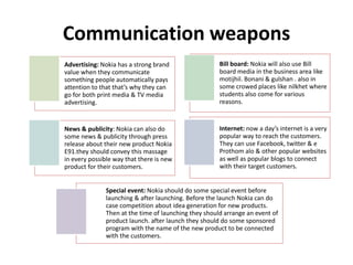 Communication weapons
Advertising: Nokia has a strong brand
value when they communicate
something people automatically pays
attention to that that’s why they can
go for both print media & TV media
advertising.
Bill board: Nokia will also use Bill
board media in the business area like
motijhil. Bonani & gulshan . also in
some crowed places like nilkhet where
students also come for various
reasons.
News & publicity: Nokia can also do
some news & publicity through press
release about their new product Nokia
E91.they should convey this massage
in every possible way that there is new
product for their customers.
Internet: now a day’s internet is a very
popular way to reach the customers.
They can use Facebook, twitter & e
Prothom alo & other popular websites
as well as popular blogs to connect
with their target customers.
Special event: Nokia should do some special event before
launching & after launching. Before the launch Nokia can do
case competition about idea generation for new products.
Then at the time of launching they should arrange an event of
product launch. after launch they should do some sponsored
program with the name of the new product to be connected
with the customers.
 