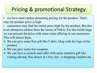 Pricing & promotional Strategy.
• we have used market skimming pricing for the product. That's
why the product price is high
• consumers may find the initial price high for the product. But this
is an enterprise edition from the house of Nokia. For the initial stage
we can present the price with some extra offering to our customers.
This will attract them.
 We can give some free gift like T-shirt, Mug with the logo of the
product.
 We can give some free coupons.
 We can have a scratch card offer with some tentative gift like
visiting abroad, free dinner at a five star , a shopping voucher etc.
 