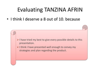 Evaluating TANZINA AFRIN
• I think I deserve a 8 out of 10. because
 I have tried my best to give every possible details to this
presentation.
 I think I have presented well enough to convey my
strategies and plan regarding the product.
 