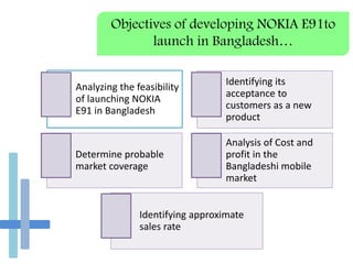 Objectives of developing NOKIA E91to
launch in Bangladesh…
Analyzing the feasibility
of launching NOKIA
E91 in Bangladesh
Identifying its
acceptance to
customers as a new
product
Determine probable
market coverage
Analysis of Cost and
profit in the
Bangladeshi mobile
market
Identifying approximate
sales rate
 