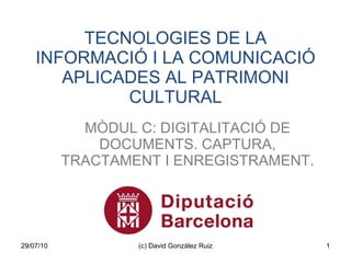 TECNOLOGIES DE LA INFORMACIÓ I LA COMUNICACIÓ APLICADES AL PATRIMONI CULTURAL MÒDUL C: DIGITALITACIÓ DE DOCUMENTS. CAPTURA, TRACTAMENT I ENREGISTRAMENT. 29/07/10 (c) David Gonzàlez Ruiz 