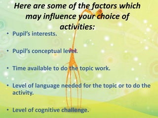 Here are some of the factors which
     may influence your choice of
              activities:
• Pupil’s interests.

• Pupil’s conceptual level.

• Time available to do the topic work.

• Level of language needed for the topic or to do the
  activity.

• Level of cognitive challenge.
 