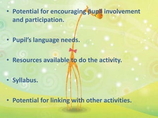 • Potential for encouraging pupil involvement
  and participation.

• Pupil’s language needs.

• Resources available to do the activity.

• Syllabus.

• Potential for linking with other activities.
 