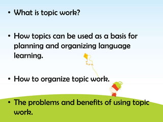 • What is topic work?

• How topics can be used as a basis for
  planning and organizing language
  learning.

• How to organize topic work.

• The problems and benefits of using topic
  work.
 
