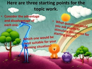 Here are three starting points for the
                topic work.
• Consider the advantage
  and disadvantage of
  each one.
 