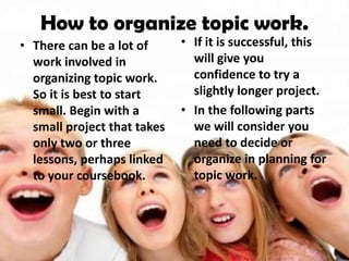How to organize topic work.
• There can be a lot of      • If it is successful, this
  work involved in             will give you
  organizing topic work.       confidence to try a
  So it is best to start       slightly longer project.
  small. Begin with a        • In the following parts
  small project that takes     we will consider you
  only two or three            need to decide or
  lessons, perhaps linked      organize in planning for
  to your coursebook.          topic work.
 