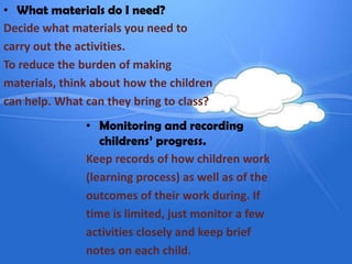 • What materials do I need?
Decide what materials you need to
carry out the activities.
To reduce the burden of making
materials, think about how the children
can help. What can they bring to class?
               • Monitoring and recording
                  childrens’ progress.
               Keep records of how children work
               (learning process) as well as of the
               outcomes of their work during. If
               time is limited, just monitor a few
               activities closely and keep brief
               notes on each child.
 