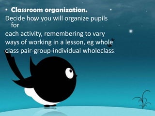• Classroom organization.
Decide how you will organize pupils
  for
each activity, remembering to vary
ways of working in a lesson, eg whole
class pair-group-individual wholeclass.
 