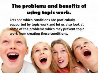 The problems and benefits of
      using topic work.
Lets see which conditions are particularly
supported by topic work and let us also look at
some of the problems which may prevent topic
work from creating these conditions.
 