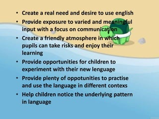 • Create a real need and desire to use english
• Provide exposure to varied and meaningful
  input with a focus on communication
• Create a friendly atmosphere in which
  pupils can take risks and enjoy their
  learning
• Provide opportunities for children to
  experiment with their new lenguage
• Provide plenty of oppotunities to practise
  and use the language in different contexs
• Help children notice the underlying pattern
  in language
 