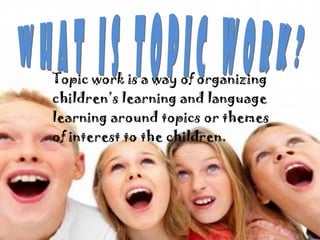 Topic work is a way of organizing
children’s learning and language
learning around topics or themes
of interest to the children.
 