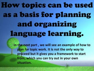 How topics can be used
as a basis for planning
    and organizing
  language learning.
   In the next part , we will see an example of how to
      plan for topic work. It is not the only way to
      proceed but it gives you a framework to start
      from, which you can try out in your own
      situation.
 