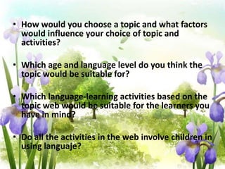 • How would you choose a topic and what factors
  would influence your choice of topic and
  activities?

• Which age and language level do you think the
  topic would be suitable for?

• Which language-learning activities based on the
  topic web would be suitable for the learners you
  have in mind?

• Do all the activities in the web involve children in
  using languaje?
 