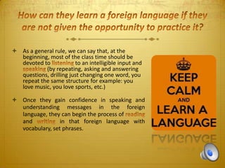  As a general rule, we can say that, at the
beginning, most of the class time should be
devoted to
to an intelligible input and
(by repeating, asking and answering
questions, drilling just changing one word, you
repeat the same structure for example: you
love music, you love sports, etc.)
 Once they gain confidence in speaking and
understanding messages in the foreign
language, they can begin the process of
and
in that foreign language with
vocabulary, set phrases.

 