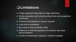 Limitations
 Costly equipment especially for large weldments
 Costly preparation with smooth surface finish and exceptional
cleanliness
 Protective atmosphere or vacuum required
 Long time to completion
 Not suited to high production rates
 Difference in thermal expansion of members may need
special attention
 Limited nondestructive inspection methods available
 